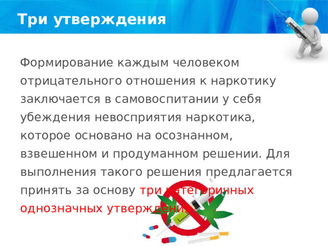 Три утверждения Формирование каждым человеком отрицательного отношения к наркотику заключается в самовоспитании у себя убеждения невосприятия наркотика, которое основано на осознанном, взвешенном и продуманном решении. Для выполнения такого решения предлагается принять за основу три категоричных однозначных утверждения . 