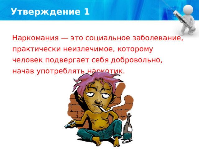 Утверждение 1 Наркомания — это социальное заболевание, практически неизлечимое, которому человек подвергает себя добровольно, начав употреблять наркотик. 