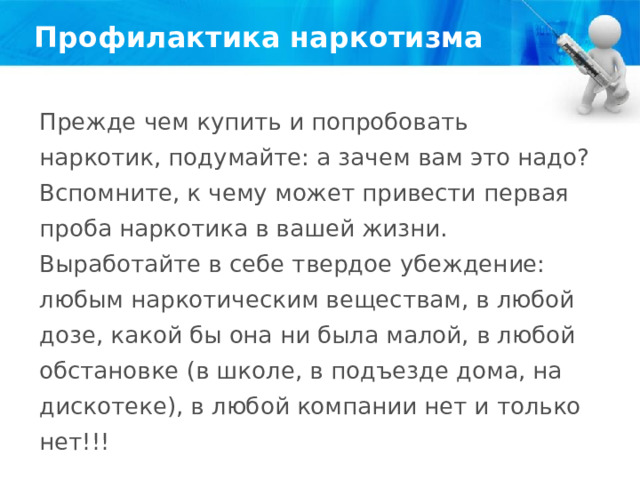Профилактика наркотизма Прежде чем купить и попробовать наркотик, подумайте: а зачем вам это надо? Вспомните, к чему может привести первая проба наркотика в вашей жизни. Выработайте в себе твердое убеждение: любым наркотическим веществам, в любой дозе, какой бы она ни была малой, в любой обстановке (в школе, в подъезде дома, на дискотеке), в любой компании нет и только нет!!! 
