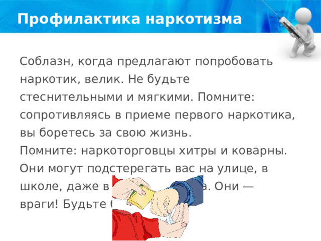 Профилактика наркотизма Соблазн, когда предлагают попробовать наркотик, велик. Не будьте стеснительными и мягкими. Помните: сопротивляясь в приеме первого наркотика, вы боретесь за свою жизнь. Помните: наркоторговцы хитры и коварны. Они могут подстерегать вас на улице, в школе, даже в подъезде дома. Они — враги! Будьте бдительны! 