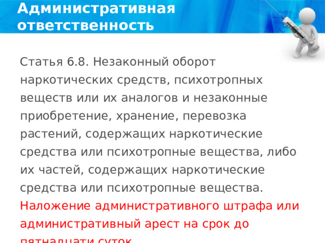 Административная ответственность Статья 6.8. Незаконный оборот наркотических средств, психотропных веществ или их аналогов и незаконные приобретение, хранение, перевозка растений, содержащих наркотические средства или психотропные вещества, либо их частей, содержащих наркотические средства или психотропные вещества. Наложение административного штрафа или административный арест на срок до пятнадцати суток. 