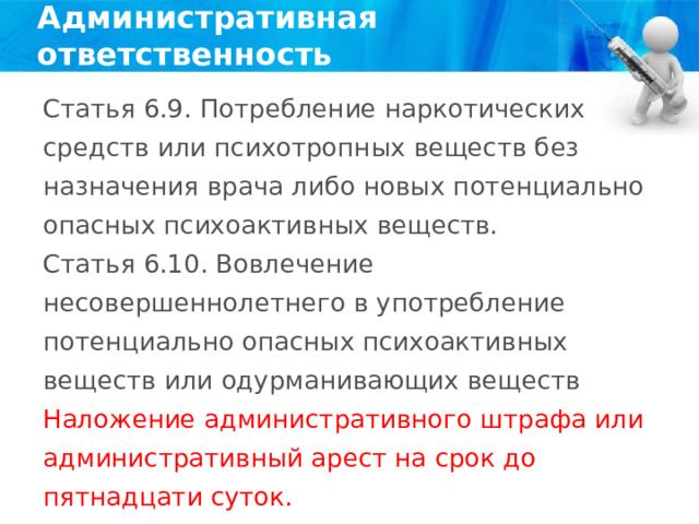 Административная ответственность Статья 6.9. Потребление наркотических средств или психотропных веществ без назначения врача либо новых потенциально опасных психоактивных веществ. Статья 6.10. Вовлечение несовершеннолетнего в употребление потенциально опасных психоактивных веществ или одурманивающих веществ Наложение административного штрафа или административный арест на срок до пятнадцати суток. 