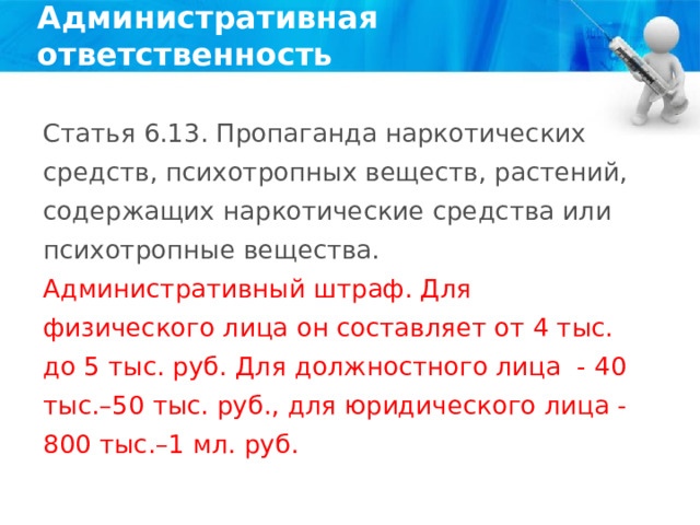 Административная ответственность Статья 6.13. Пропаганда наркотических средств, психотропных веществ, растений, содержащих наркотические средства или психотропные вещества. Административный штраф. Для физического лица он составляет от 4 тыс. до 5 тыс. руб. Для должностного лица - 40 тыс.–50 тыс. руб., для юридического лица - 800 тыс.–1 мл. руб. 