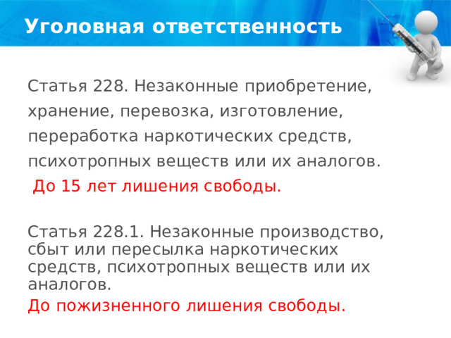 Уголовная ответственность Статья 228. Незаконные приобретение, хранение, перевозка, изготовление, переработка наркотических средств, психотропных веществ или их аналогов.  До 15 лет лишения свободы. Статья 228.1. Незаконные производство, сбыт или пересылка наркотических средств, психотропных веществ или их аналогов. До пожизненного лишения свободы. 