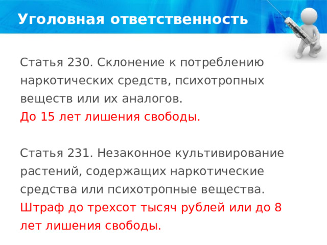 Уголовная ответственность Статья 230. Склонение к потреблению наркотических средств, психотропных веществ или их аналогов. До 15 лет лишения свободы. Статья 231. Незаконное культивирование растений, содержащих наркотические средства или психотропные вещества. Штраф до трехсот тысяч рублей или до 8 лет лишения свободы. 