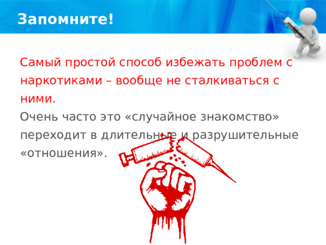 Запомните! Самый простой способ избежать проблем с наркотиками – вообще не сталкиваться с ними. Очень часто это «случайное знакомство» переходит в длительные и разрушительные «отношения». 