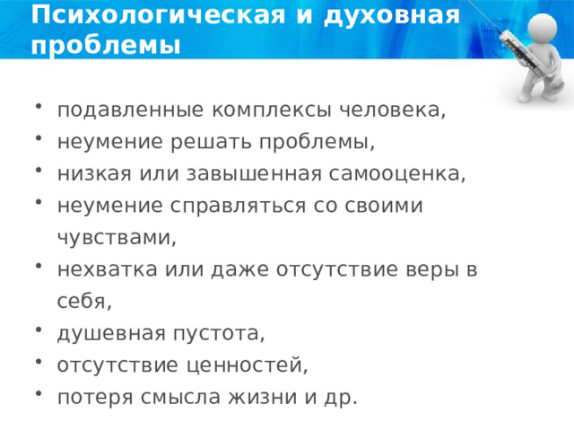 Психологическая и духовная проблемы подавленные комплексы человека, неумение решать проблемы, низкая или завышенная самооценка, неумение справляться со своими чувствами, нехватка или даже отсутствие веры в себя, душевная пустота, отсутствие ценностей, потеря смысла жизни и др. 