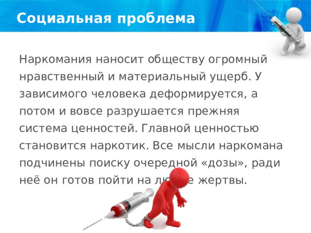 Социальная проблема Наркомания наносит обществу огромный нравственный и материальный ущерб. У зависимого человека деформируется, а потом и вовсе разрушается прежняя система ценностей. Главной ценностью становится наркотик. Все мысли наркомана подчинены поиску очередной «дозы», ради неё он готов пойти на любые жертвы. 