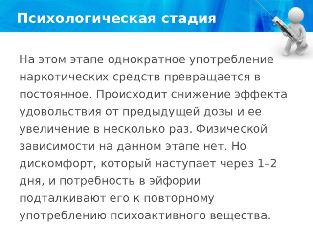 Психологическая стадия На этом этапе однократное употребление наркотических средств превращается в постоянное. Происходит снижение эффекта удовольствия от предыдущей дозы и ее увеличение в несколько раз. Физической зависимости на данном этапе нет. Но дискомфорт, который наступает через 1–2 дня, и потребность в эйфории подталкивают его к повторному употреблению психоактивного вещества. 