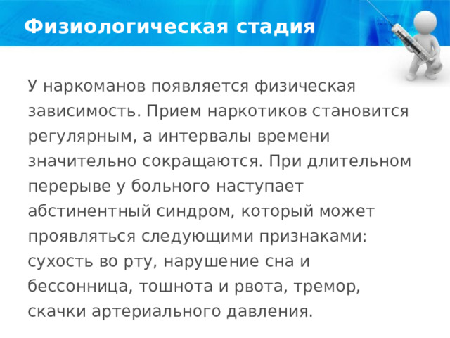 Физиологическая стадия У наркоманов появляется физическая зависимость. Прием наркотиков становится регулярным, а интервалы времени значительно сокращаются. При длительном перерыве у больного наступает абстинентный синдром, который может проявляться следующими признаками: сухость во рту, нарушение сна и бессонница, тошнота и рвота, тремор, скачки артериального давления. 