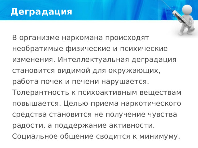 Деградация В организме наркомана происходят необратимые физические и психические изменения. Интеллектуальная деградация становится видимой для окружающих, работа почек и печени нарушается. Толерантность к психоактивным веществам повышается. Целью приема наркотического средства становится не получение чувства радости, а поддержание активности. Социальное общение сводится к минимуму. 
