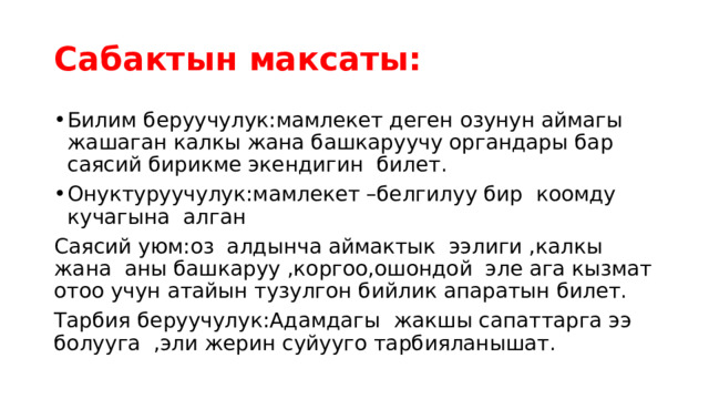 Сабактын максаты: Билим беруучулук:мамлекет деген озунун аймагы жашаган калкы жана башкаруучу органдары бар саясий бирикме экендигин билет. Онуктуруучулук:мамлекет –белгилуу бир коомду кучагына алган Саясий уюм:оз алдынча аймактык ээлиги ,калкы жана аны башкаруу ,коргоо,ошондой эле ага кызмат отоо учун атайын тузулгон бийлик апаратын билет. Тарбия беруучулук:Адамдагы жакшы сапаттарга ээ болууга ,эли жерин суйууго тарбияланышат. 