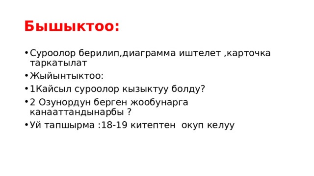 Бышыктоо: Суроолор берилип,диаграмма иштелет ,карточка таркатылат Жыйынтыктоо: 1Кайсыл суроолор кызыктуу болду? 2 Озунордун берген жообунарга канааттандынарбы ? Уй тапшырма :18-19 китептен окуп келуу 