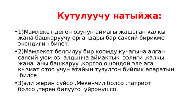  Кутулуучу натыйжа: 1)Мамлекет деген озунун аймагы жашаган калкы жана башкаруучу органдары бар саясий бирикме экендигин билет. 2)Мамлекет белгилуу бир коомду кучагына алган саясий уюм оз алдынча аймактык ээлиги ,калкы жана аны башкаруу ,коргоо,ошондой эле ага кызмат отоо учун атайын тузулгон бийлик апаратын билсе 3)эли жерин суйсо ,Мекенчил болсо ,патриот болсо ,терен билууго уйронушсо. 
