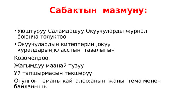  Сабактын мазмуну:   Уюштуруу:Саламдашуу.Окуучуларды журнал боюнча толуктоо Окуучулардын китептерин ,окуу куралдарын,класстын тазалыгын Козомолдоо. Жагымдуу маанай тузуу Уй тапшырмасын текшеруу: Отулгон теманы кайталоо:анын жаны тема менен байланышы 
