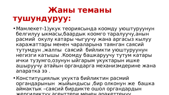  Жаны теманы тушундуруу: Мамлекет-1)укук теориясында коомду уюштуруунун белгилуу ыкмасы,баардык коомго таралуучу,анын расмий окулу катары чыгуучу жана аргасыз кылуу каражаттары менен чараларына таянган саясий тутумдун ,жалпы саясий бийликти уюштуруунун негизги катышы .Коомду башкаруучу тутум катары ички тузумго,озунун ыйгарым укуктарын ишке ашыруучу атайын органдарга механизмдерине жана апаратка ээ . Конституциялык укукта бийликтин расмий органдарынын жыйындысы ,бир олконун же башка аймактык –саясий бирдикте ошол органдардын жергиликтуу агенттери менен аракеттенуу . 