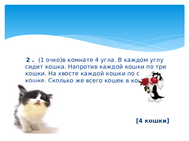  2 . (1 очко)в комнате 4 угла. В каждом углу сидит кошка. Напротив каждой кошки по три кошки. На хвосте каждой кошки по одной кошке. Сколько же всего кошек в комнате?     [4 кошки] 