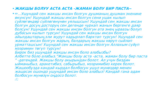 ЖАКШЫ БОЛУУ АСТА АСТА -ЖАМАН БОЛУ БИР ПАСТА~ ✏ ...Ушундай сен жакшы инсан болгун душманың душман экенине өкүнсүн! Ушундай жакшы инсан болгун сени ушак кылып сүйлөгөндөр сүйлөгөнүнөн уялышсын! Ушундай сен жакшы инсан болгун досуң досторуң сен дегенде чуркап жанын бергенге даяр болсун! Ушундай сен жакшы инсан болгун ата энең ыраазы болуп дубасын кылып турсун! Ушундай сен жакшы инсан болгун айылдаштарың,эли журут кадырлап барктап турсун! Ушундай сен жакшы инсан болгун жарың, балдарың жакшы көрүп сыйлап урматташсын! Ушундай сен жакшы инсан болгун Аллахым сүйүп мээримин төгүп турсун!  Бирок биз ушундай жакшы инсан боло алабызбы?  Албетте боло алабыз.