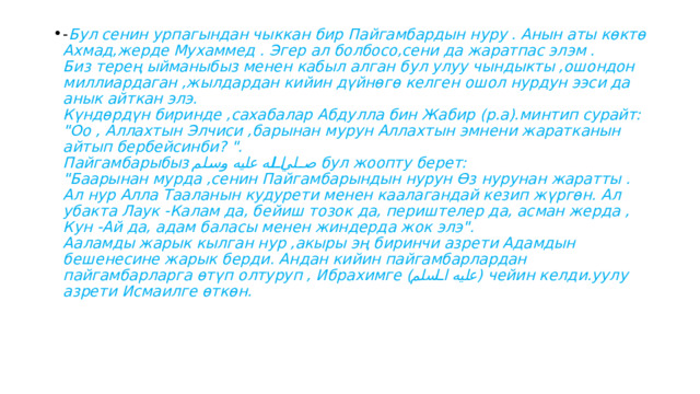 - Бул сенин урпагындан чыккан бир Пайгамбардын нуру . Анын аты көктө Ахмад,жерде Мухаммед . Эгер ал болбосо,сени да жаратпас элэм .  Биз терең ыйманыбыз менен кабыл алган бул улуу чындыкты ,ошондон миллиардаган ,жылдардан кийин дүйнөгө келген ошол нурдун ээси да анык айткан элэ.  Күндөрдүн биринде ,сахабалар Абдулла бин Жабир (р.а).минтип сурайт:  