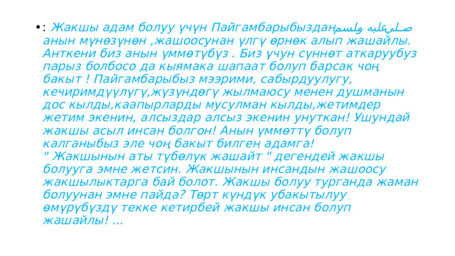 : Жакшы адам болуу үчүн Пайгамбарыбыздан صلي عليه ولسم  анын мүнөзүнөн ,жашоосунан үлгү өрнөк алып жашайлы. Анткени биз анын үммөтүбүз . Биз үчун сүннөт аткаруубуз парыз болбосо да кыямака шапаат болуп барсак чоң бакыт ! Пайгамбарыбыз мээрими, сабырдуулугу, кечиримдүүлүгү,жүзүндөгү жылмаюсу менен душманын дос кылды,каапырларды мусулман кылды,жетимдер жетим экенин, алсыздар алсыз экенин унуткан! Ушундай жакшы асыл инсан болгон! Анын үммөттү болуп калганыбыз эле чоң бакыт билген адамга!  