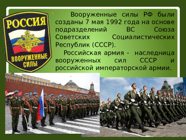  Вооруженные силы РФ были созданы 7 мая 1992 года на основе подразделений ВС Союза Советских Социалистических Республик (СССР).  Российская армия - наследница вооруженных сил СССР и российской императорской армии.  
