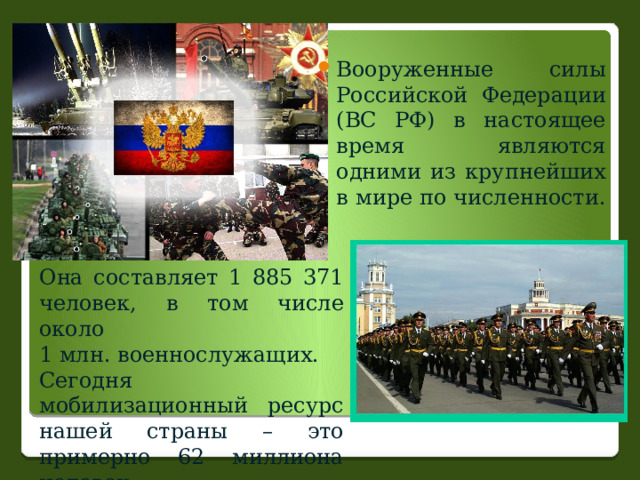 Вооруженные силы Российской Федерации (ВС РФ) в настоящее время являются одними из крупнейших в мире по численности. Она составляет 1 885 371 человек, в том числе около 1 млн. военнослужащих. Сегодня мобилизационный ресурс нашей страны – это примерно 62 миллиона человек. 