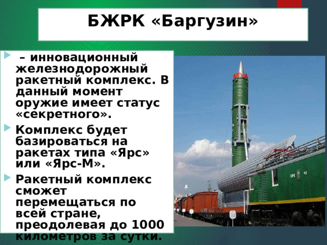 БЖРК «Баргузин»  – инновационный железнодорожный ракетный комплекс. В данный момент оружие имеет статус «секретного». Комплекс будет базироваться на ракетах типа «Ярс» или «Ярс-М». Ракетный комплекс сможет перемещаться по всей стране, преодолевая до 1000 километров за сутки. 