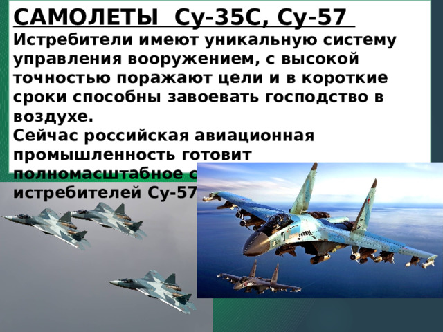 САМОЛЕТЫ Су-35С,  Су-57  Истребители имеют уникальную систему управления вооружением, с высокой точностью поражают цели и в короткие сроки способны завоевать господство в воздухе.   Сейчас российская авиационная промышленность готовит полномасштабное серийное производство истребителей Су-57 для своих нужд. 