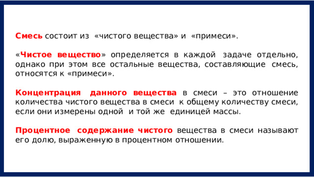 Смесь состоит из  «чистого вещества» и  «примеси». « Чистое вещество » определяется в каждой  задаче отдельно, однако при этом все остальные вещества, составляющие  смесь, относятся к «примеси». Концентрация  данного вещества в смеси – это отношение количества чистого вещества в смеси  к общему количеству смеси, если они измерены одной  и той же  единицей массы. Процентное  содержание чистого вещества в смеси называют его долю, выраженную в процентном отношении. 