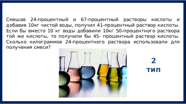 Смешав 24-процентный и 67-процентный растворы кислоты и добавив 10кг чистой воды, получил 41-процентный раствор кислоты. Если бы вместо 10 кг воды добавили 10кг 50-процентного раствора той же кислоты, то получили бы 45- процентный раствор кислоты. Сколько килограммов 24-процентного раствора использовали для получения смеси? 2 тип 