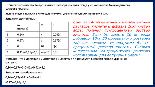 Смешав 24-процентный и 67-процентный растворы кислоты и добавив 10кг чистой воды, получил 41-процентный раствор кислоты. Если бы вместо 10 кг воды добавили 10кг 50-процентного раствора той же кислоты, то получили бы 45- процентный раствор кислоты. Сколько килограммов 24-процентного раствора использовали для получения смеси? 