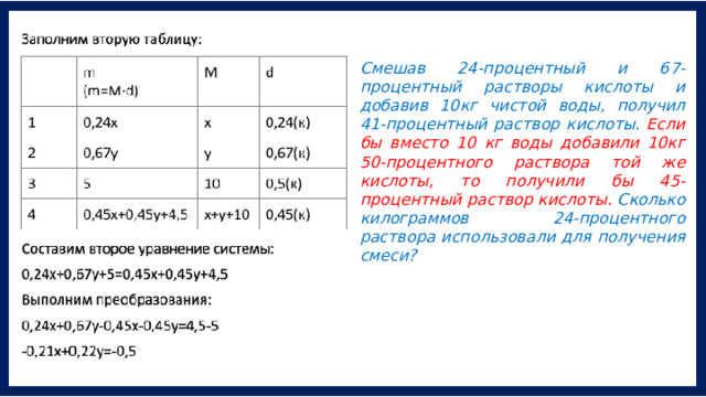 Смешав 24-процентный и 67-процентный растворы кислоты и добавив 10кг чистой воды, получил 41-процентный раствор кислоты. Если бы вместо 10 кг воды добавили 10кг 50-процентного раствора той же кислоты, то получили бы 45- процентный раствор кислоты. Сколько килограммов 24-процентного раствора использовали для получения смеси? 