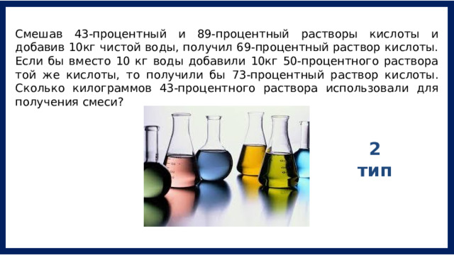 Смешав 43-процентный и 89-процентный растворы кислоты и добавив 10кг чистой воды, получил 69-процентный раствор кислоты. Если бы вместо 10 кг воды добавили 10кг 50-процентного раствора той же кислоты, то получили бы 73-процентный раствор кислоты. Сколько килограммов 43-процентного раствора использовали для получения смеси? 2 тип 