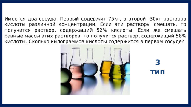 Имеется два сосуда. Первый содержит 75кг, а второй -30кг раствора кислоты различной концентрации. Если эти растворы смешать, то получится раствор, содержащий 52% кислоты. Если же смешать равные массы этих растворов, то получится раствор, содержащий 58% кислоты. Сколько килограммов кислоты содержится в первом сосуде? 3 тип 