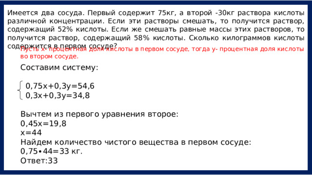 Имеется два сосуда. Первый содержит 75кг, а второй -30кг раствора кислоты различной концентрации. Если эти растворы смешать, то получится раствор, содержащий 52% кислоты. Если же смешать равные массы этих растворов, то получится раствор, содержащий 58% кислоты. Сколько килограммов кислоты содержится в первом сосуде? Пусть х- процентная доля кислоты в первом сосуде, тогда у- процентная доля кислоты во втором сосуде. Составим систему:    0,75х+0,3у=54,6   0,3х+0,3у=34,8 Вычтем из первого уравнения второе: 0,45х=19,8 х=44 Найдем количество чистого вещества в первом сосуде: 0,75∙44=33 кг. Ответ:33 