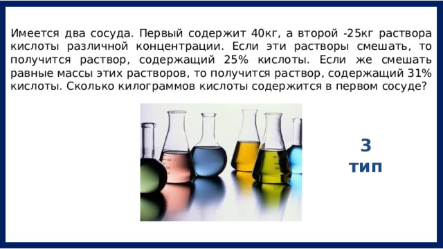 Имеется два сосуда. Первый содержит 40кг, а второй -25кг раствора кислоты различной концентрации. Если эти растворы смешать, то получится раствор, содержащий 25% кислоты. Если же смешать равные массы этих растворов, то получится раствор, содержащий 31% кислоты. Сколько килограммов кислоты содержится в первом сосуде? 3 тип 