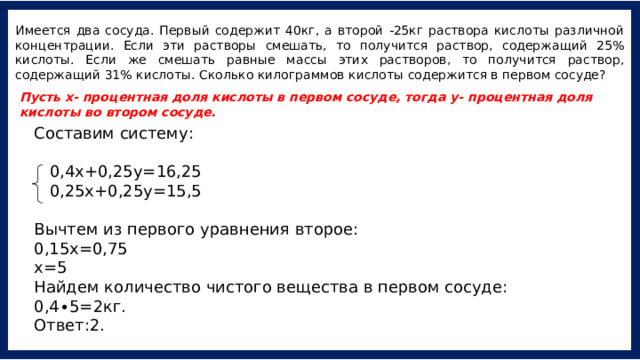 Имеется два сосуда. Первый содержит 40кг, а второй -25кг раствора кислоты различной концентрации. Если эти растворы смешать, то получится раствор, содержащий 25% кислоты. Если же смешать равные массы этих растворов, то получится раствор, содержащий 31% кислоты. Сколько килограммов кислоты содержится в первом сосуде? Пусть х- процентная доля кислоты в первом сосуде, тогда у- процентная доля кислоты во втором сосуде. Составим систему:    0,4х+0,25у=16,25   0,25х+0,25у=15,5 Вычтем из первого уравнения второе: 0,15х=0,75 х=5  Найдем количество чистого вещества в первом сосуде: 0,4∙5=2кг. Ответ:2. 