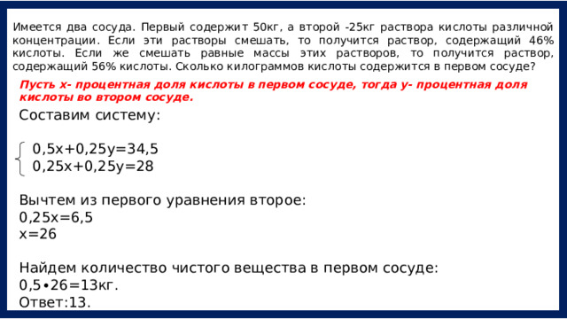 Имеется два сосуда. Первый содержит 50кг, а второй -25кг раствора кислоты различной концентрации. Если эти растворы смешать, то получится раствор, содержащий 46% кислоты. Если же смешать равные массы этих растворов, то получится раствор, содержащий 56% кислоты. Сколько килограммов кислоты содержится в первом сосуде? Пусть х- процентная доля кислоты в первом сосуде, тогда у- процентная доля кислоты во втором сосуде. Составим систему:    0,5х+0,25у=34,5   0,25х+0,25у=28 Вычтем из первого уравнения второе: 0,25х=6,5 х=26  Найдем количество чистого вещества в первом сосуде: 0,5∙26=13кг. Ответ:13. 