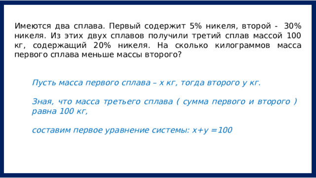 Имеются два сплава. Первый содержит 5% никеля, второй -  30% никеля. Из этих двух сплавов получили третий сплав массой 100 кг, содержащий 20% никеля. На сколько килограммов масса первого сплава меньше массы второго? Пусть масса первого сплава – х кг, тогда второго у кг.   Зная, что масса третьего сплава ( сумма первого и второго ) равна 100 кг,  составим первое уравнение системы: х+у =100 