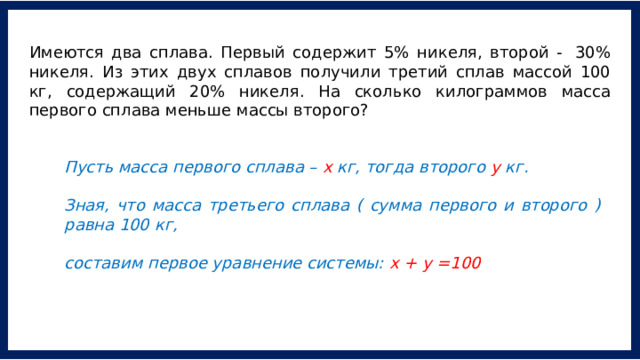 Имеются два сплава. Первый содержит 5% никеля, второй -  30% никеля. Из этих двух сплавов получили третий сплав массой 100 кг, содержащий 20% никеля. На сколько килограммов масса первого сплава меньше массы второго? Пусть масса первого сплава – х кг, тогда второго у кг.   Зная, что масса третьего сплава ( сумма первого и второго ) равна 100 кг,  составим первое уравнение системы: х + у =100 