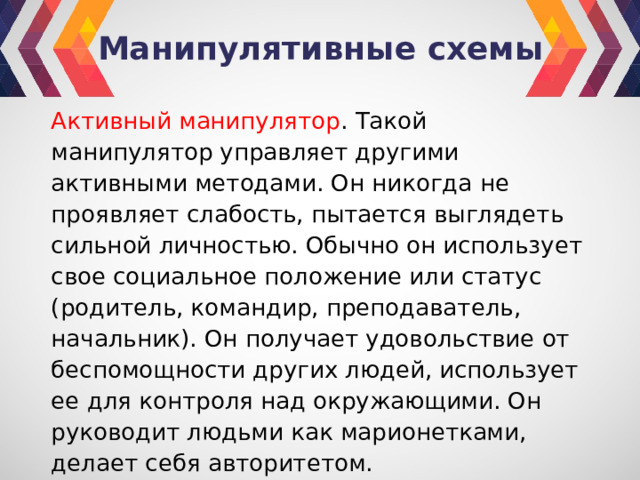 Манипулятивные схемы Активный манипулятор . Такой манипулятор управляет другими активными методами. Он никогда не проявляет слабость, пытается выглядеть сильной личностью. Обычно он использует свое социальное положение или статус (родитель, командир, преподаватель, начальник). Он получает удовольствие от беспомощности других людей, использует ее для контроля над окружающими. Он руководит людьми как марионетками, делает себя авторитетом. 