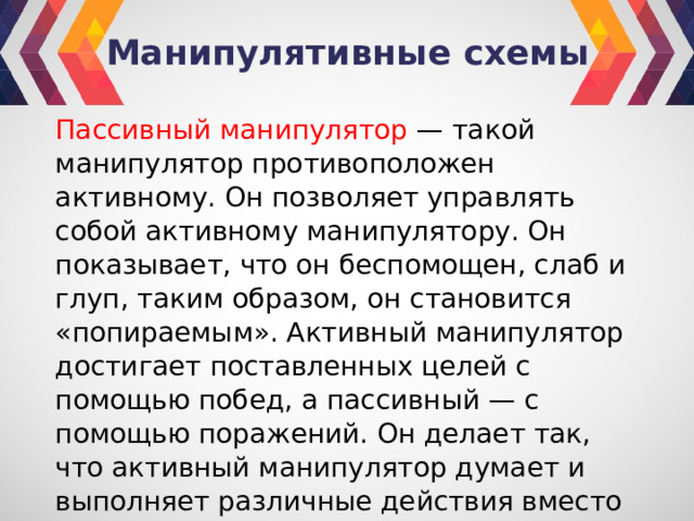 Манипулятивные схемы Пассивный манипулятор — такой манипулятор противоположен активному. Он позволяет управлять собой активному манипулятору. Он показывает, что он беспомощен, слаб и глуп, таким образом, он становится «попираемым». Активный манипулятор достигает поставленных целей с помощью побед, а пассивный — с помощью поражений. Он делает так, что активный манипулятор думает и выполняет различные действия вместо него. 