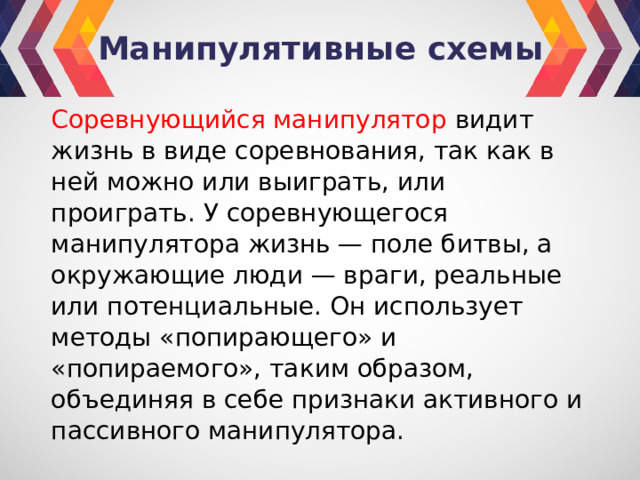 Манипулятивные схемы Соревнующийся манипулятор видит жизнь в виде соревнования, так как в ней можно или выиграть, или проиграть. У соревнующегося манипулятора жизнь — поле битвы, а окружающие люди — враги, реальные или потенциальные. Он использует методы «попирающего» и «попираемого», таким образом, объединяя в себе признаки активного и пассивного манипулятора. 