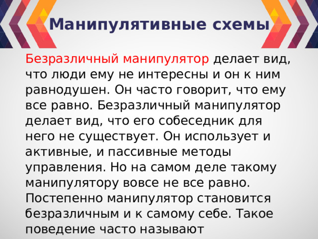 Манипулятивные схемы Безразличный манипулятор делает вид, что люди ему не интересны и он к ним равнодушен. Он часто говорит, что ему все равно. Безразличный манипулятор делает вид, что его собеседник для него не существует. Он использует и активные, и пассивные методы управления. Но на самом деле такому манипулятору вовсе не все равно. Постепенно манипулятор становится безразличным и к самому себе. Такое поведение часто называют самоубийственным. 