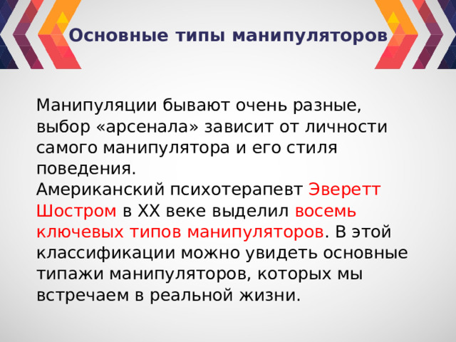 Основные типы манипуляторов Манипуляции бывают очень разные, выбор «арсенала» зависит от личности самого манипулятора и его стиля поведения. Американский психотерапевт Эверетт Шостром в ХХ веке выделил восемь ключевых типов манипуляторов . В этой классификации можно увидеть основные типажи манипуляторов, которых мы встречаем в реальной жизни. 