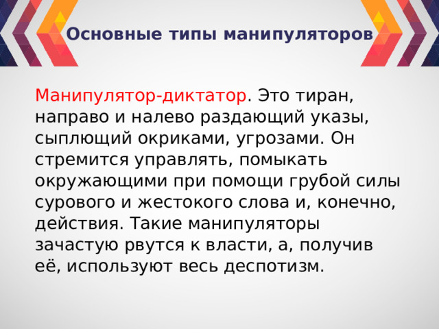 Основные типы манипуляторов Манипулятор-диктатор . Это тиран, направо и налево раздающий указы, сыплющий окриками, угрозами. Он стремится управлять, помыкать окружающими при помощи грубой силы сурового и жестокого слова и, конечно, действия. Такие манипуляторы зачастую рвутся к власти, а, получив её, используют весь деспотизм. 