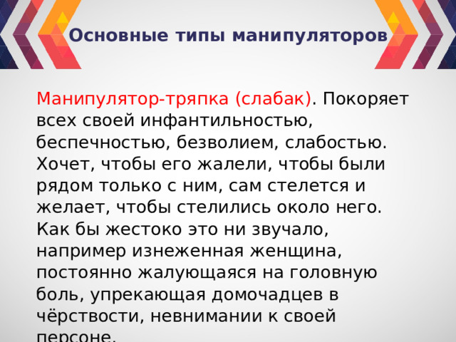 Основные типы манипуляторов Манипулятор-тряпка (слабак) . Покоряет всех своей инфантильностью, беспечностью, безволием, слабостью. Хочет, чтобы его жалели, чтобы были рядом только с ним, сам стелется и желает, чтобы стелились около него. Как бы жестоко это ни звучало, например изнеженная женщина, постоянно жалующаяся на головную боль, упрекающая домочадцев в чёрствости, невнимании к своей персоне. 