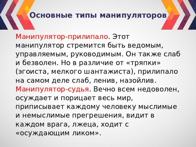 Основные типы манипуляторов Манипулятор-прилипало . Этот манипулятор стремится быть ведомым, управляемым, руководимым. Он также слаб и безволен. Но в различие от «тряпки» (эгоиста, мелкого шантажиста), прилипало на самом деле слаб, ленив, назойлив. Манипулятор-судья . Вечно всем недоволен, осуждает и порицает весь мир, приписывает каждому человеку мыслимые и немыслимые прегрешения, видит в каждом врага, лжеца, ходит с «осуждающим ликом». 