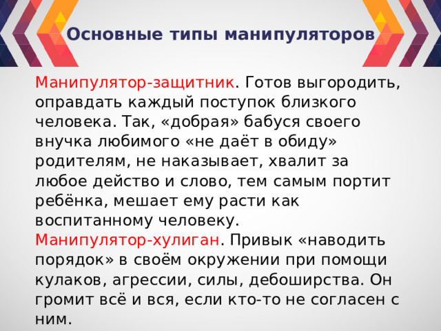 Основные типы манипуляторов Манипулятор-защитник . Готов выгородить, оправдать каждый поступок близкого человека. Так, «добрая» бабуся своего внучка любимого «не даёт в обиду» родителям, не наказывает, хвалит за любое действо и слово, тем самым портит ребёнка, мешает ему расти как воспитанному человеку. Манипулятор-хулиган . Привык «наводить порядок» в своём окружении при помощи кулаков, агрессии, силы, дебоширства. Он громит всё и вся, если кто-то не согласен с ним. 