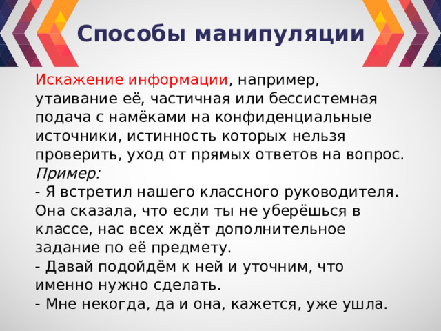 Способы манипуляции Искажение информации , например, утаивание её, частичная или бессистемная подача с намёками на конфиденциальные источники, истинность которых нельзя проверить, уход от прямых ответов на вопрос. Пример: - Я встретил нашего классного руководителя. Она сказала, что если ты не уберёшься в классе, нас всех ждёт дополнительное задание по её предмету. - Давай подойдём к ней и уточним, что именно нужно сделать. - Мне некогда, да и она, кажется, уже ушла. 